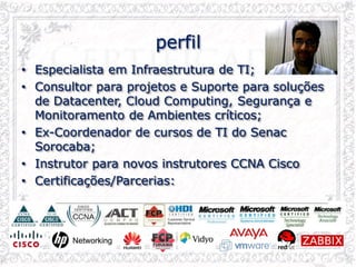 perfil
• Especialista em Infraestrutura de TI;
• Consultor para projetos e Suporte para soluções
de Datacenter, Cloud Computing, Segurança e
Monitoramento de Ambientes críticos;
• Ex-Coordenador de cursos de TI do Senac
Sorocaba;
• Instrutor para novos instrutores CCNA Cisco
• Certificações/Parcerias:
 