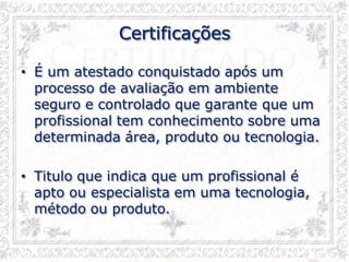 Certificações
• É um atestado conquistado após um
processo de avaliação em ambiente
seguro e controlado que garante que um
profissional tem conhecimento sobre uma
determinada área, produto ou tecnologia.
• Titulo que indica que um profissional é
apto ou especialista em uma tecnologia,
método ou produto.
 