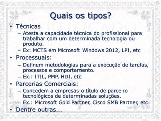 Quais os tipos?
• Técnicas
– Atesta a capacidade técnica do profissional para
trabalhar com um determinada tecnologia ou
produto.
– Ex: MCTS em Microsoft Windows 2012, LPI, etc
• Processuais:
– Definem metodologias para a execução de tarefas,
processos e comportamento.
– Ex.: ITIL, PMP, HDI, etc
• Parcerias Comerciais:
– Concedem a empresas o título de parceiro
tecnológicos de determinadas soluções.
– Ex.: Microsoft Gold Partner, Cisco SMB Partner, etc
• Dentre outras...
 