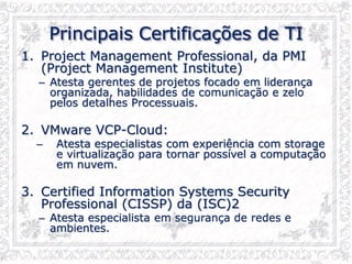 Principais Certificações de TI
1. Project Management Professional, da PMI
(Project Management Institute)
– Atesta gerentes de projetos focado em liderança
organizada, habilidades de comunicação e zelo
pelos detalhes Processuais.
2. VMware VCP-Cloud:
– Atesta especialistas com experiência com storage
e virtualização para tornar possível a computação
em nuvem.
3. Certified Information Systems Security
Professional (CISSP) da (ISC)2
– Atesta especialista em segurança de redes e
ambientes.
 