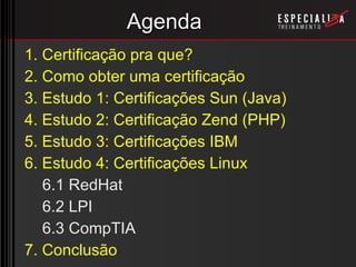 Agenda 1. Certificação pra que? 2. Como obter uma certificação 3. Estudo 1: Certificações Sun (Java) 4. Estudo 2: Certificação Zend (PHP) 5. Estudo 3: Certificações IBM 6. Estudo 4: Certificações Linux 6.1 RedHat 6.2 LPI 6.3 CompTIA 7. Conclusão 