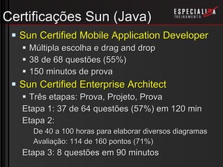 Certificações Sun (Java) Sun Certified Mobile Application Developer Múltipla escolha e drag and drop 38 de 68 questões (55%) 150 minutos de prova Sun Certified Enterprise Architect Três etapas: Prova, Projeto, Prova Etapa 1: 37 de 64 questões (57%) em 120 min Etapa 2: De 40 a 100 horas para elaborar diversos diagramas Avaliação: 114 de 160 pontos (71%) Etapa 3: 8 questões em 90 minutos 
