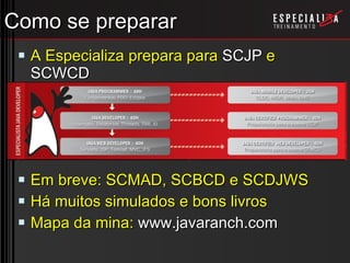 Como se preparar A Especializa prepara para  SCJP  e  SCWCD Em breve: SCMAD, SCBCD e SCDJWS Há muitos simulados e bons livros Mapa da mina:  www.javaranch.com 