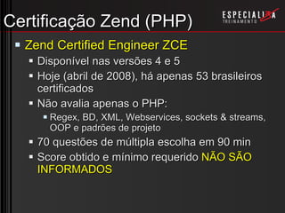 Certificação Zend (PHP) Zend Certified Engineer ZCE Disponível nas versões 4 e 5 Hoje (abril de 2008), há apenas 53 brasileiros certificados Não avalia apenas o PHP: Regex, BD, XML, Webservices, sockets & streams, OOP e padrões de projeto 70 questões de múltipla escolha em 90 min Score obtido e mínimo requerido  NÃO SÃO INFORMADOS 