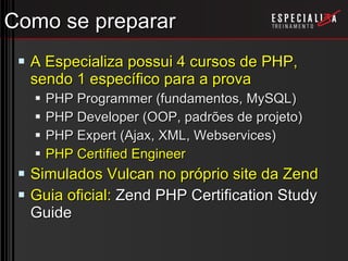 Como se preparar A Especializa possui 4 cursos de PHP, sendo 1 específico para a prova PHP Programmer (fundamentos, MySQL) PHP Developer (OOP, padrões de projeto) PHP Expert (Ajax, XML, Webservices) PHP Certified Engineer Simulados Vulcan no próprio site da Zend Guia oficial:  Zend PHP Certification Study Guide 