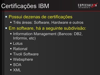 Certificações IBM Possui dezenas de certificações Três áreas: Software, Hardware e outros Em software, há a seguinte subdivisão: Information Management (Bancos: DB2, Informix, etc) Lotus Rational Tivoli Software Websphere SOA XML 
