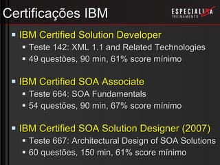 Certificações IBM IBM Certified Solution Developer Teste 142: XML 1.1 and Related Technologies 49 questões, 90 min, 61% score mínimo IBM Certified SOA Associate Teste 664: SOA Fundamentals 54 questões, 90 min, 67% score mínimo IBM Certified SOA Solution Designer (2007) Teste 667: Architectural Design of SOA Solutions 60 questões, 150 min, 61% score mínimo 