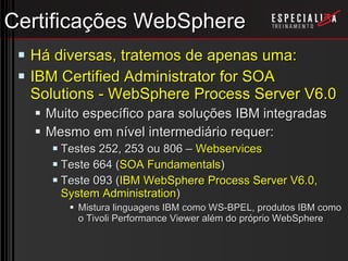 Certificações WebSphere Há diversas, tratemos de apenas uma: IBM Certified Administrator for SOA Solutions - WebSphere Process Server V6.0 Muito específico para soluções IBM integradas Mesmo em nível intermediário requer: Testes 252, 253 ou 806 –  Webservices Teste 664 ( SOA Fundamentals ) Teste 093 ( IBM WebSphere Process Server V6.0, System Administration ) Mistura linguagens IBM como WS-BPEL, produtos IBM como o Tivoli Performance Viewer além do próprio WebSphere 