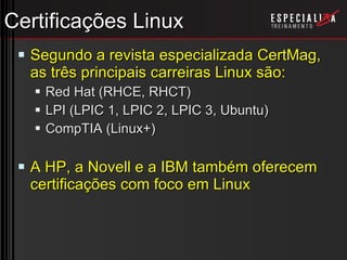 Certificações Linux Segundo a revista especializada CertMag, as três principais carreiras Linux são: Red Hat (RHCE, RHCT) LPI (LPIC 1, LPIC 2, LPIC 3, Ubuntu) CompTIA (Linux+) A HP, a Novell e a IBM também oferecem certificações com foco em Linux 