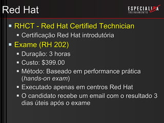 Red Hat RHCT - Red Hat Certified Technician Certificação Red Hat introdutória Exame (RH 202) Duração: 3 horas Custo: $399.00 Método: Baseado em performance prática ( hands-on exam ) Executado apenas em centros Red Hat O candidato recebe um email com o resultado 3 dias úteis após o exame 