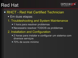 Red Hat RHCT - Red Hat Certified Technician Em duas etapas: 1. Troubleshooting and System Maintenance 1 hora para resolver problemas Necessário resolver TODOS os problemas 2. Installation and Configuration 2 horas para instalar e configurar um sistema com diversos serviços 70% de score mínimo 