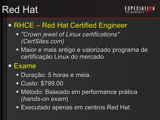 Red Hat RHCE – Red Hat Certified Engineer &quot;Crown jewel of Linux certifications&quot; (CertSites.com) Maior e mais antigo e valorizado programa de certificação Linux do mercado Exame Duração: 5 horas e meia. Custo: $799.00 Método: Baseado em performance prática ( hands-on exam ) Executado apenas em centros Red Hat 