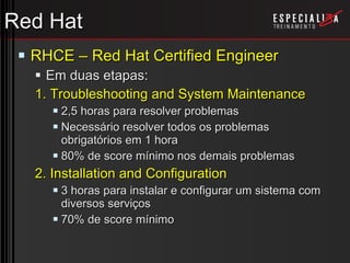 Red Hat RHCE – Red Hat Certified Engineer Em duas etapas: 1. Troubleshooting and System Maintenance 2,5 horas para resolver problemas Necessário resolver todos os problemas obrigatórios em 1 hora 80% de score mínimo nos demais problemas 2. Installation and Configuration 3 horas para instalar e configurar um sistema com diversos serviços 70% de score mínimo 