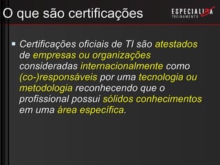 O que são certificações Certificações oficiais de TI são  atestados  de  empresas ou organizações  consideradas  internacionalmente  como  (co-)responsáveis  por uma  tecnologia ou metodologia  reconhecendo que o profissional possui  sólidos conhecimentos  em uma  área específica . 
