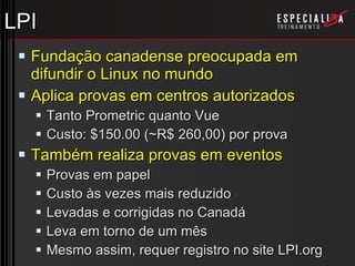 LPI Fundação canadense preocupada em difundir o Linux no mundo Aplica provas em centros autorizados Tanto Prometric quanto Vue Custo: $150.00 (~R$ 260,00) por prova Também realiza provas em eventos Provas em papel Custo às vezes mais reduzido Levadas e corrigidas no Canadá Leva em torno de um mês Mesmo assim, requer registro no site LPI.org 