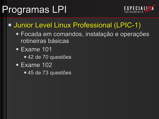 Programas LPI Junior Level Linux Professional (LPIC-1) Focada em comandos, instalação e operações rotineiras básicas Exame 101 42 de 70 questões Exame 102 45 de 73 questões 