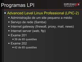 Programas LPI Advanced Level Linux Professional (LPIC-2) Administração de um site pequeno a médio Serviço de rede (Samba) Internet gateway (firewall, proxy, mail, news) Internet server (web, ftp) Exame 201 39 de 65 questões Exame 202 42 de 65 questões 