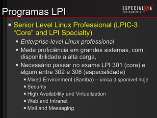 Programas LPI Senior Level Linux Professional (LPIC-3 “Core” and LPI Specialty) Enterprise-level Linux professional Mede proficiência em grandes sistemas, com disponibilidade a alta carga,  Necessário passar no exame LPI 301 (core) e algum entre 302 e 306 (especialidade) Mixed Environment (Samba) – única disponível hoje Security High Availability and Virtualization Web and Intranet Mail and Messaging 