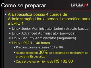 Como se preparar A Especializa possui 4 cursos de Administração Linux, sendo 1 específico para a LPIC 1 Linux Junior Administrator (administração básica) Linux Advanced Administrator (serviços) Linux Security Administrator (segurança) Linux LPIC 1 – 40 horas Prepara para os exames 101 e 102 Alunos recebem  30%  de desconto se realizarem as provas na Especializa Cada prova sai em torno de  R$ 182,00 
