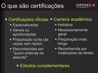 O que são certificações Certificações oficiais Especializadas Gerais ou aprofundadas Preparação curta (às vezes nem tanto) Reconhecidas por &quot;quem entende do assunto&quot; Carreira acadêmica Holística Necessariamente geral Preparação mais longa Reconhecida por instituições de direito Estudos complementares 