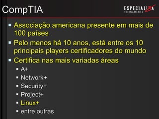 CompTIA Associação americana presente em mais de 100 países Pelo menos há 10 anos, está entre os 10 principais players certificadores do mundo Certifica nas mais variadas áreas A+ Network+ Security+ Project+ Linux+ entre outras 