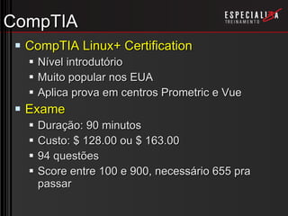 CompTIA CompTIA Linux+ Certification Nível introdutório Muito popular nos EUA Aplica prova em centros Prometric e Vue Exame Duração: 90 minutos Custo: $ 128.00 ou $ 163.00 94 questões Score entre 100 e 900, necessário 655 pra passar 