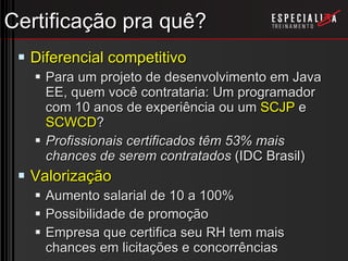 Certificação pra quê? Diferencial competitivo Para um projeto de desenvolvimento em Java EE, quem você contrataria: Um programador com 10 anos de experiência ou um  SCJP  e  SCWCD ? Profissionais certificados têm 53% mais chances de serem contratados  (IDC Brasil) Valorização Aumento salarial de 10 a 100% Possibilidade de promoção Empresa que certifica seu RH tem mais chances em licitações e concorrências 