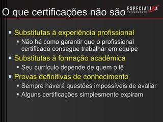 O que certificações não são Substitutas à experiência profissional Não há como garantir que o profissional certificado consegue trabalhar em equipe Substitutas à formação acadêmica Seu currículo depende de quem o lê Provas definitivas de conhecimento Sempre haverá questões impossíveis de avaliar Alguns certificações simplesmente expiram 