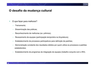 O desafio da mudança cultural


       O que fazer para melhorar?
       – Treinamento;

       – Disseminação das práticas;

       – Reconhecimento de melhorias (ex: prêmios);

       – Revezamento de equipes (participação temporária na Arquitetura);

       – Estabelecimento de processos participativos para definição de padrões;

       – Demonstração constante dos resultados obtidos por quem utiliza os processos e padrões
         estabelecidos;

       – Estabelecimento de programas de integração de equipes (trabalho conjunto com o RH).




50
 