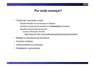 Por onde começar?


     Tentar não “reinventar a roda”:
      – Estudar Modelos de Governança e Práticas;
      – Identificar workproducts baseado em Frameworks existentes;
      – Identificar ferramentas de suporte;
           • Exemplo: IBM System Architect
              http://www-01.ibm.com/software/awdtools/systemarchitect/
     Modelar os processos de arquitetura;
     Construir modelos;
     Institucionalizar os processos;
     Estabelecer a governança;




61
 