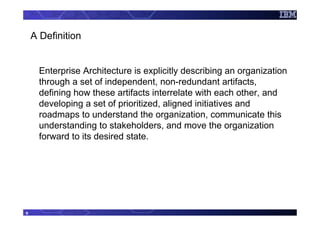 A Definition


      Enterprise Architecture is explicitly describing an organization
      through a set of independent, non-redundant artifacts,
      defining how these artifacts interrelate with each other, and
      developing a set of prioritized, aligned initiatives and
      roadmaps to understand the organization, communicate this
      understanding to stakeholders, and move the organization
      forward to its desired state.




9
 