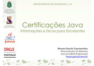 DEPARTAMENTO DE INFORMÁTICA - DI




Certificações Java
Informações e Dicas para Estudantes



                           Bruno Garcia Vasconcelos
                             Desenvolvedor de Sistemas
                             Java Certified Professional
                                 bruno.garcia@uece.br
 
