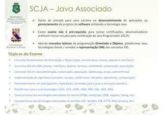 SCJA – Java Associado
                     Ponto de entrada para uma carreira no desenvolvimento de aplicações ou
                     gerenciamento de projetos de software utilizando a tecnologia Java.

                     Como exame não é pré-requisito para outras certificações, desenvolvedores
                     preferem iniciar estudos pela certificação de Java Programador (OCJP).

                     Aborda conceitos básicos de programação Orientada a Objetos, plataformas Java,
                     tecnologias cliente / servidor e representação UML dos conceitos OO.

Tópicos do Exame
  Conceitos fundamentais de Orientação a Objeto (tipos, enumeration, classes, objetos e interfaces).
  Conceitos OO em UML (classes, interfaces, objetos, herança, visibilidade, composição, associação).
  Conceitos OO em Java (declaração, instanciação, associação, sobrecarga, arrays, polimorfismo).
  Implementação de algoritmos (variáveis, escopo, condicionais, iterações, operadores, comparação).
  Desenvolvimento em Java (pacotes, importação, comandos java e javac e principais pacotes).
  Plataformas Java e suas tecnologias (J2SE, J2EE, J2ME, JDBC, RMI, SQL, JNDI, JMS).
  Características das tecnologias executadas no cliente (HTML, JavaScript, J2ME, Applets, Swing, etc) .
  Características das tecnologias executadas no servidor (JSP, Servlets, EJB, HTTP, Web Services, etc).
 