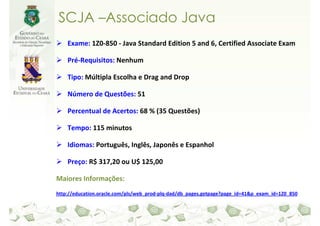 SCJA –Associado Java
    Exame: 1Z0-850 - Java Standard Edition 5 and 6, Certified Associate Exam

    Pré-Requisitos: Nenhum

    Tipo: Múltipla Escolha e Drag and Drop

    Número de Questões: 51

    Percentual de Acertos: 68 % (35 Questões)

    Tempo: 115 minutos

    Idiomas: Português, Inglês, Japonês e Espanhol

    Preço: R$ 317,20 ou U$ 125,00

Maiores Informações:
http://education.oracle.com/pls/web_prod-plq-dad/db_pages.getpage?page_id=41&p_exam_id=1Z0_850
 