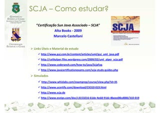SCJA – Como estudar?

  “Certificação Sun Java Associado – SCJA”
              Alta Books - 2009
              Marcelo Castellani


 Links Úteis e Material de estudo
      http://www.guj.com.br/content/articles/uml/guj_uml_java.pdf
      http://celikalper.files.wordpress.com/2009/02/uml_alper_scja.pdf
      http://www.coderanch.com/how-to/java/ScjaFaq
      http://www.javacertificationexams.com/scja-study-guides.php

 Simulados
      http://www.whizlabs.com/examprep/course/view.php?id=35
      http://www.ucertify.com/download/CX310-019.html
      http://www.scja.de
      http://www.esnips.com/doc/c3153216-61de-4edd-91dc-8beee00cd006/310-019
 