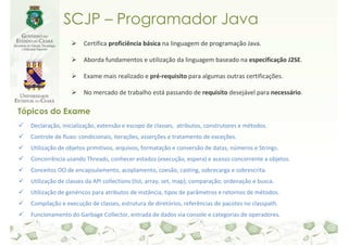 SCJP – Programador Java
                      Certifica proficiência básica na linguagem de programação Java.

                      Aborda fundamentos e utilização da linguagem baseado na especificação J2SE.

                      Exame mais realizado e pré-requisito para algumas outras certificações.

                      No mercado de trabalho está passando de requisito desejável para necessário.

Tópicos do Exame
  Declaração, inicialização, extensão e escopo de classes, atributos, construtores e métodos.
  Controle de fluxo: condicionais, iterações, asserções e tratamento de exceções.
  Utilização de objetos primitivos, arquivos, formatação e conversão de datas, números e Strings.
  Concorrência usando Threads, conhecer estados (execução, espera) e acesso concorrente a objetos.
  Conceitos OO de encapsulamento, acoplamento, coesão, casting, sobrecarga e sobrescrita.
  Utilização de classes da API collections (list, array, set, map); comparação; ordenação e busca.
  Utilização de genéricos para atributos de instância, tipos de parâmetros e retornos de métodos.
  Compilação e execução de classes, estrutura de diretórios, referências de pacotes no classpath.
  Funcionamento do Garbage Collector, entrada de dados via console e categorias de operadores.
 