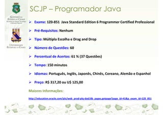 SCJP – Programador Java
    Exame: 1Z0-851 Java Standard Edition 6 Programmer Certified Professional

    Pré-Requisitos: Nenhum

    Tipo: Múltipla Escolha e Drag and Drop

    Número de Questões: 60

    Percentual de Acertos: 61 % (37 Questões)

    Tempo: 150 minutos

    Idiomas: Português, Inglês, Japonês, Chinês, Coreano, Alemão e Espanhol

    Preço: R$ 317,20 ou U$ 125,00

Maiores Informações:
http://education.oracle.com/pls/web_prod-plq-dad/db_pages.getpage?page_id=41&p_exam_id=1Z0_851
 