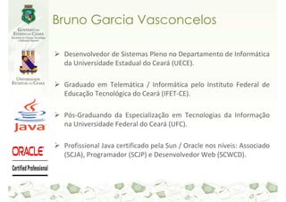Bruno Garcia Vasconcelos

 Desenvolvedor de Sistemas Pleno no Departamento de Informática
 da Universidade Estadual do Ceará (UECE).

 Graduado em Telemática / Informática pelo Instituto Federal de
 Educação Tecnológica do Ceará (IFET-CE).

 Pós-Graduando da Especialização em Tecnologias da Informação
 na Universidade Federal do Ceará (UFC).

 Profissional Java certificado pela Sun / Oracle nos níveis: Associado
 (SCJA), Programador (SCJP) e Desenvolvedor Web (SCWCD).
 