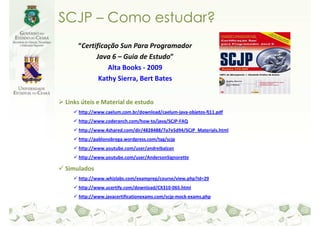 SCJP – Como estudar?
    “Certificação Sun Para Programador
          Java 6 – Guia de Estudo”
              Alta Books - 2009
           Kathy Sierra, Bert Bates


Links úteis e Material de estudo
    http://www.caelum.com.br/download/caelum-java-objetos-fj11.pdf
    http://www.coderanch.com/how-to/java/SCJP-FAQ
    http://www.4shared.com/dir/4828488/7a7e5d94/SCJP_Materials.html
    http://pablonobrega.wordpress.com/tag/scjp
    http://www.youtube.com/user/andreibalzan
    http://www.youtube.com/user/AndersonSignorette

Simulados
    http://www.whizlabs.com/examprep/course/view.php?id=29
    http://www.ucertify.com/download/CX310-065.html
    http://www.javacertificationexams.com/scjp-mock-exams.php
 