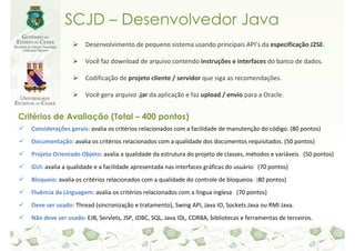 SCJD – Desenvolvedor Java
                       Desenvolvimento de pequeno sistema usando principais API’s da especificação J2SE.

                       Você faz download de arquivo contendo instruções e interfaces do banco de dados.

                       Codificação de projeto cliente / servidor que siga as recomendações.

                       Você gera arquivo .jar da aplicação e faz upload / envio para a Oracle.


Critérios de Avaliação (Total – 400 pontos)
   Considerações gerais: avalia os critérios relacionados com a facilidade de manutenção do código. (80 pontos)
   Documentação: avalia os critérios relacionados com a qualidade dos documentos requisitados. (50 pontos)
   Projeto Orientado Objeto: avalia a qualidade da estrutura do projeto de classes, métodos e variáveis. (50 pontos)
   GUI: avalia a qualidade e a facilidade apresentada nas interfaces gráficas do usuário. (70 pontos)
   Bloqueio: avalia os critérios relacionados com a qualidade do controle de bloqueios. (80 pontos)
   Fluência da Linguagem: avalia os critérios relacionados com a língua inglesa. (70 pontos)
   Deve ser usado: Thread (sincronização e tratamento), Swing API, Java IO, Sockets Java ou RMI Java.
   Não deve ser usado: EJB, Servlets, JSP, JDBC, SQL, Java IDL, CORBA, bibliotecas e ferramentas de terceiros.
 