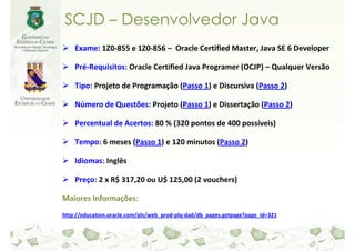 SCJD – Desenvolvedor Java
    Exame: 1Z0-855 e 1Z0-856 – Oracle Certified Master, Java SE 6 Developer

    Pré-Requisitos: Oracle Certified Java Programer (OCJP) – Qualquer Versão

    Tipo: Projeto de Programação (Passo 1) e Discursiva (Passo 2)

    Número de Questões: Projeto (Passo 1) e Dissertação (Passo 2)

    Percentual de Acertos: 80 % (320 pontos de 400 possíveis)

    Tempo: 6 meses (Passo 1) e 120 minutos (Passo 2)

    Idiomas: Inglês

    Preço: 2 x R$ 317,20 ou U$ 125,00 (2 vouchers)

Maiores Informações:
http://education.oracle.com/pls/web_prod-plq-dad/db_pages.getpage?page_id=321
 