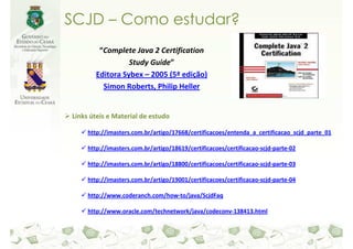 SCJD – Como estudar?
         “Complete Java 2 Certification
                  Study Guide”
        Editora Sybex – 2005 (5ª edição)
          Simon Roberts, Philip Heller


Links úteis e Material de estudo

     http://imasters.com.br/artigo/17668/certificacoes/entenda_a_certificacao_scjd_parte_01

     http://imasters.com.br/artigo/18619/certificacoes/certificacao-scjd-parte-02

     http://imasters.com.br/artigo/18800/certificacoes/certificacao-scjd-parte-03

     http://imasters.com.br/artigo/19001/certificacoes/certificacao-scjd-parte-04

     http://www.coderanch.com/how-to/java/ScjdFaq

     http://www.oracle.com/technetwork/java/codeconv-138413.html
 