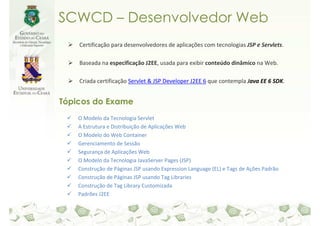 SCWCD – Desenvolvedor Web
    Certificação para desenvolvedores de aplicações com tecnologias JSP e Servlets.

    Baseada na especificação J2EE, usada para exibir conteúdo dinâmico na Web.

    Criada certificação Servlet & JSP Developer J2EE 6 que contempla Java EE 6 SDK.


Tópicos do Exame
    O Modelo da Tecnologia Servlet
    A Estrutura e Distribuição de Aplicações Web
    O Modelo do Web Container
    Gerenciamento de Sessão
    Segurança de Aplicações Web
    O Modelo da Tecnologia JavaServer Pages (JSP)
    Construção de Páginas JSP usando Expression Language (EL) e Tags de Ações Padrão
    Construção de Páginas JSP usando Tag Libraries
    Construção de Tag Library Customizada
    Padrões J2EE
 