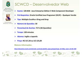 SCWCD – Desenvolvedor Web
    Exame: 1Z0-858 - Java Enterprise Edition 5 Web Component Developer

    Pré-Requisitos: Oracle Certified Java Programer (OCJP) – Qualquer Versão

    Tipo: Múltipla Escolha e Drag and Drop

    Número de Questões: 50

    Percentual de Acertos: 72 % (36 Questões)

    Tempo: 130 minutos

    Idiomas: Inglês e Japonês

    Preço: R$ 317,20 ou U$ 125,00

Maiores Informações:
http://education.oracle.com/pls/web_prod-plq-dad/db_pages.getpage?page_id=41&p_exam_id=1Z0_858
 