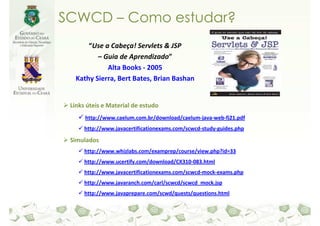 SCWCD – Como estudar?
       “Use a Cabeça! Servlets & JSP
          – Guia de Aprendizado”
             Alta Books - 2005
   Kathy Sierra, Bert Bates, Brian Bashan


 Links úteis e Material de estudo
      http://www.caelum.com.br/download/caelum-java-web-fj21.pdf
      http://www.javacertificationexams.com/scwcd-study-guides.php

 Simulados
      http://www.whizlabs.com/examprep/course/view.php?id=33
      http://www.ucertify.com/download/CX310-083.html
      http://www.javacertificationexams.com/scwcd-mock-exams.php
      http://www.javaranch.com/carl/scwcd/scwcd_mock.jsp
      http://www.javaprepare.com/scwd/quests/questions.html
 
