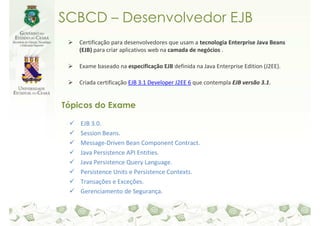 SCBCD – Desenvolvedor EJB
   Certificação para desenvolvedores que usam a tecnologia Enterprise Java Beans
   (EJB) para criar aplicativos web na camada de negócios .

   Exame baseado na especificação EJB definida na Java Enterprise Edition (J2EE).

   Criada certificação EJB 3.1 Developer J2EE 6 que contempla EJB versão 3.1.


Tópicos do Exame

    EJB 3.0.
    Session Beans.
    Message-Driven Bean Component Contract.
    Java Persistence API Entities.
    Java Persistence Query Language.
    Persistence Units e Persistence Contexts.
    Transações e Exceções.
    Gerenciamento de Segurança.
 