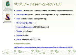 SCBCD – Desenvolvedor EJB
    Exame: 1Z0-860 - Java Enterprise Edition 5 Business Component Developer

    Pré-Requisitos: Oracle Certified Java Programer (OCJP) – Qualquer Versão

    Tipo: Múltipla Escolha e Drag and Drop

    Número de Questões: 61

    Percentual de Acertos: 57 % (35 Questões)

    Tempo: 150 minutos

    Idiomas: Inglês

    Preço: R$ 272,00 ou U$ 125,00

Maiores Informações:
http://education.oracle.com/pls/web_prod-plq-dad/db_pages.getpage?page_id=41&p_exam_id=1Z0_860
 