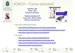 SCBCD – Como estudar?
                  “Head First - EJB”
                   O’Reilly – 2003
               Kathy Sierra, Bert Batea

              “Enterprise Java Beans 3.0”
            Prentice-Hall – 2007 (1ª edição)
              Bill Burke, Richard Monson


Links úteis e Material de estudo
     http://www.javacertificationexams.com/scbcd-study-guides.php
     http://www.fernandoquadro.com.br/html/2007/08/06/certificacao-java-scbcd-5
     http://www.coderanch.com/how-to/java/ScbcdLinks

Simulados
     http://www.ucertify.com/download/CX310-091.html
     http://www.whizlabs.com/examprep/course/view.php?id=34
     http://www.javacertificationexams.com/scbcd-mock-exams.php
     http://www.javabeat.net/cert/scbcd-5-0
 