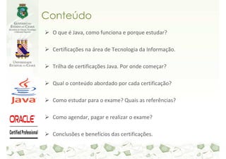 Conteúdo
 O que é Java, como funciona e porque estudar?

 Certificações na área de Tecnologia da Informação.

 Trilha de certificações Java. Por onde começar?

 Qual o conteúdo abordado por cada certificação?

 Como estudar para o exame? Quais as referências?

 Como agendar, pagar e realizar o exame?

 Conclusões e benefícios das certificações.
 