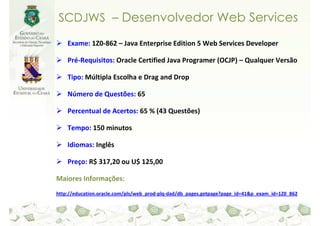 SCDJWS – Desenvolvedor Web Services

    Exame: 1Z0-862 – Java Enterprise Edition 5 Web Services Developer

    Pré-Requisitos: Oracle Certified Java Programer (OCJP) – Qualquer Versão

    Tipo: Múltipla Escolha e Drag and Drop

    Número de Questões: 65

    Percentual de Acertos: 65 % (43 Questões)

    Tempo: 150 minutos

    Idiomas: Inglês

    Preço: R$ 317,20 ou U$ 125,00

Maiores Informações:
http://education.oracle.com/pls/web_prod-plq-dad/db_pages.getpage?page_id=41&p_exam_id=1Z0_862
 